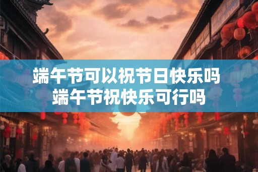 端午节可以祝节日快乐吗 端午节祝快乐可行吗