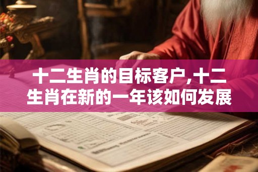 十二生肖的目标客户,十二生肖在新的一年该如何发展? 十二生肖的目标客户,十二生肖在新的一年该如何发展?