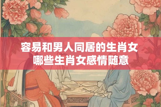 容易和男人同居的生肖女 哪些生肖女感情随意