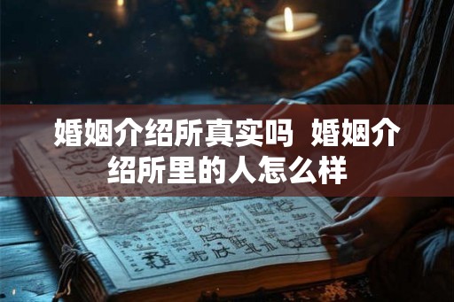 婚姻介绍所真实吗 婚姻介绍所里的人怎么样 婚姻介绍所真实吗 婚姻介绍所里的人怎么样
