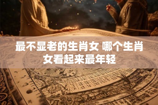 最不显老的生肖女 哪个生肖女看起来最年轻