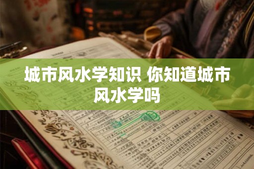 城市风水学知识 你知道城市风水学吗