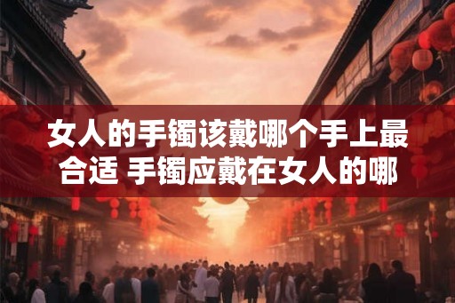 女人的手镯该戴哪个手上最合适 手镯应戴在女人的哪只手 女人的手镯该戴哪个手上最合适 手镯应戴在女人的哪只手