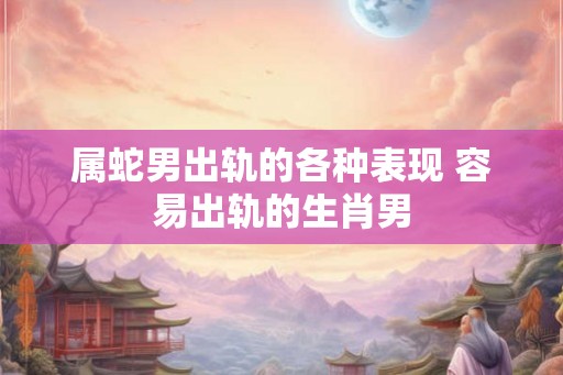 属蛇男出轨的各种表现 容易出轨的生肖男