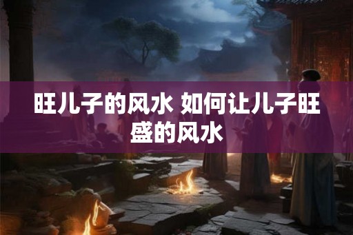 旺儿子的风水 如何让儿子旺盛的风水 旺儿子的风水 如何让儿子旺盛的风水