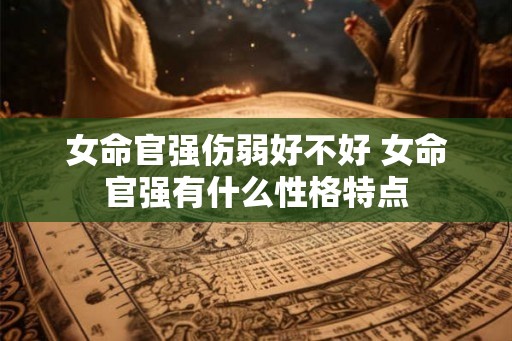 女命官强伤弱好不好 女命官强有什么性格特点 女命官强伤弱好不好 女命官强有什么性格特点