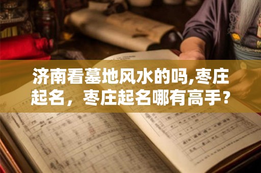 济南看墓地风水的吗,枣庄起名,枣庄起名哪有高手? 济南看墓地风水的吗,枣庄起名,枣庄起名哪有高手?