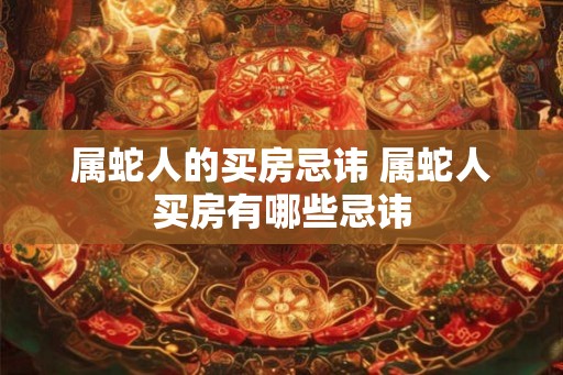 属蛇人的买房忌讳 属蛇人买房有哪些忌讳 属蛇人的买房忌讳 属蛇人买房有哪些忌讳