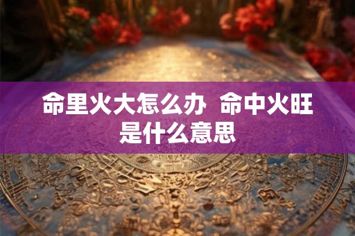 命里火大怎么办  命中火旺是什么意思