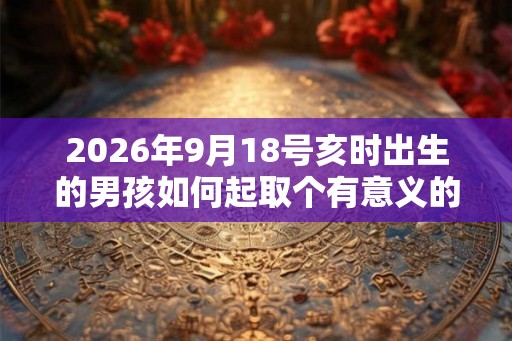 2026年9月18号亥时出生的男孩如何起取个有意义的名字，五行属什么
