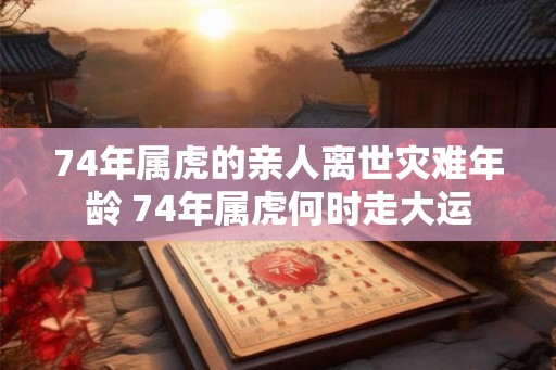 74年属虎的亲人离世灾难年龄 74年属虎何时走大运