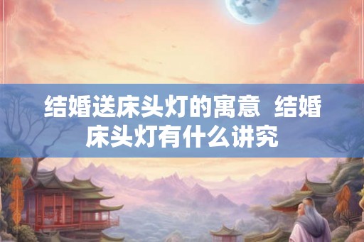 结婚送床头灯的寓意  结婚床头灯有什么讲究