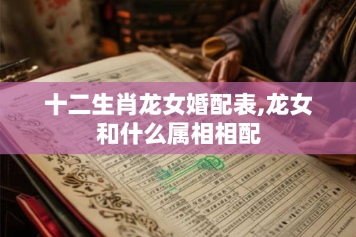 十二生肖龙女婚配表,龙女和什么属相相配 十二生肖龙女婚配表,龙女和什么属相相配