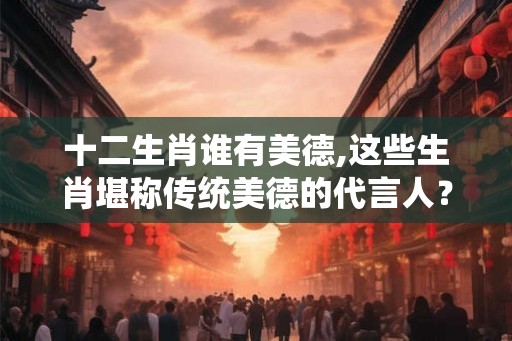 十二生肖谁有美德,这些生肖堪称传统美德的代言人？