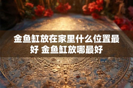 金鱼缸放在家里什么位置最好 金鱼缸放哪最好