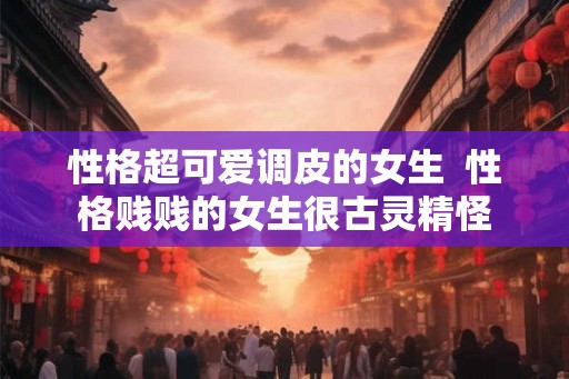 性格超可爱调皮的女生  性格贱贱的女生很古灵精怪