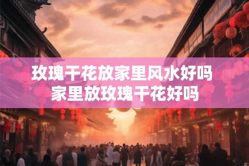 玫瑰干花放家里风水好吗 家里放玫瑰干花好吗