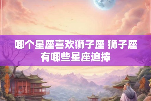 哪个星座喜欢狮子座 狮子座有哪些星座追捧