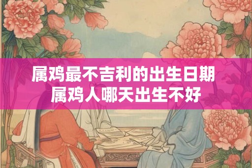 属鸡最不吉利的出生日期 属鸡人哪天出生不好 属鸡最不吉利的出生日期 属鸡人哪天出生不好