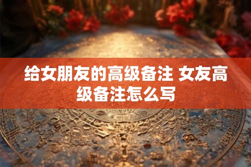 给女朋友的高级备注 女友高级备注怎么写