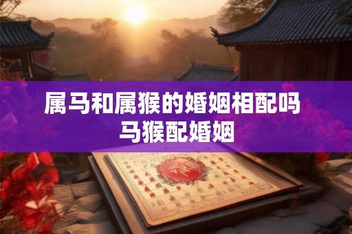 属马和属猴的婚姻相配吗 马猴配婚姻 属马和属猴的婚姻相配吗 马猴配婚姻