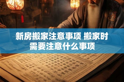 新房搬家注意事项 搬家时需要注意什么事项