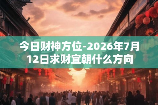 今日财神方位-2026年7月12日求财宜朝什么方向