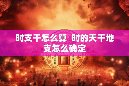 时支干怎么算  时的天干地支怎么确定
