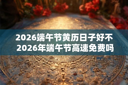2026端午节黄历日子好不 2026年端午节高速免费吗
