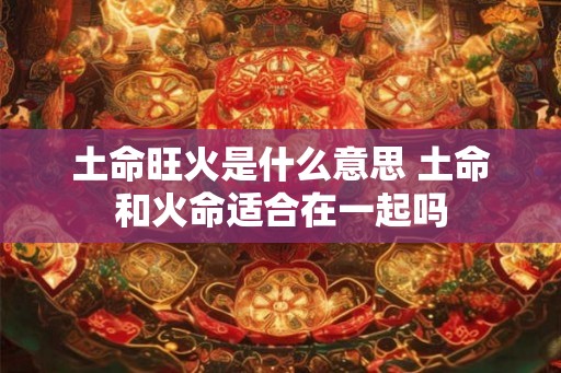 土命旺火是什么意思 土命和火命适合在一起吗