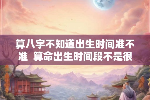 算八字不知道出生时间准不准 算命出生时间段不是很确定能准吗 算八字不知道出生时间准不准 算命出生时间段不是很确定能准吗