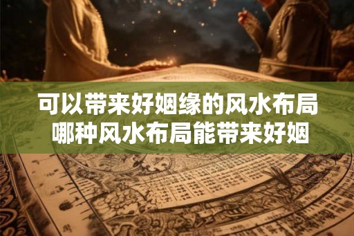可以带来好姻缘的风水布局 哪种风水布局能带来好姻缘