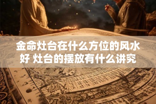 金命灶台在什么方位的风水好 灶台的摆放有什么讲究 金命灶台在什么方位的风水好 灶台的摆放有什么讲究