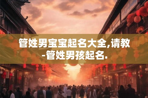 管姓男宝宝起名大全,请教-管姓男孩起名. 管姓男宝宝起名大全,请教-管姓男孩起名.