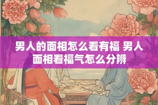 男人的面相怎么看有福 男人面相看福气怎么分辨