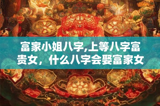 富家小姐八字,上等八字富贵女，什么八字会娶富家女？