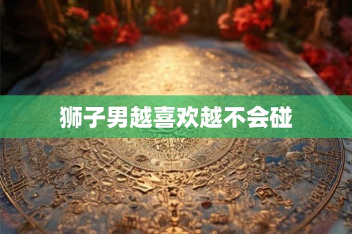 狮子男越喜欢越不会碰 狮子男越喜欢越不会碰