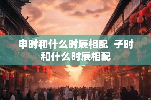 申时和什么时辰相配  子时和什么时辰相配