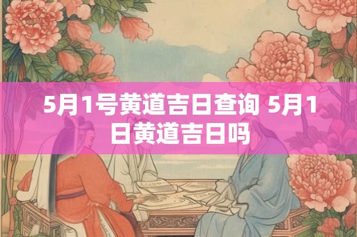5月1号黄道吉日查询 5月1日黄道吉日吗