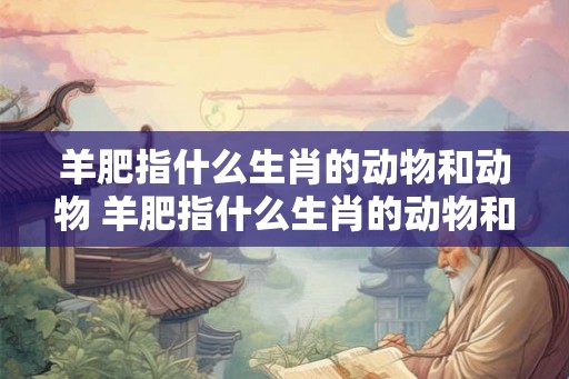 羊肥指什么生肖的动物和动物 羊肥指什么生肖的动物和动物呢