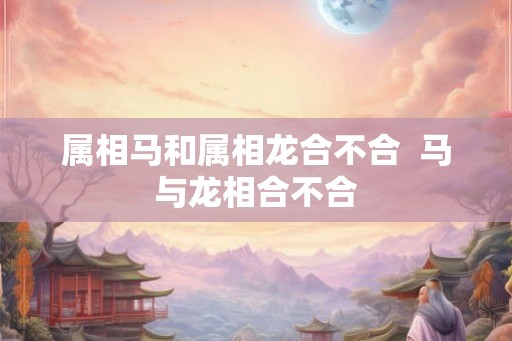 属相马和属相龙合不合 马与龙相合不合 属相马和属相龙合不合 马与龙相合不合