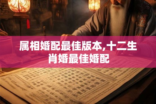 属相婚配最佳版本,十二生肖婚最佳婚配