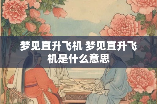 梦见直升飞机 梦见直升飞机是什么意思 梦见直升飞机 梦见直升飞机是什么意思