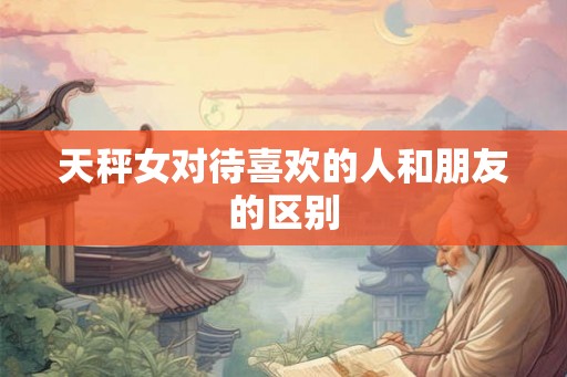 天秤女对待喜欢的人和朋友的区别