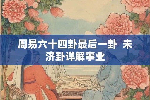 周易六十四卦最后一卦 未济卦详解事业 周易六十四卦最后一卦 未济卦详解事业