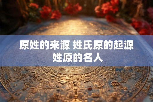 原姓的来源 姓氏原的起源 姓原的名人