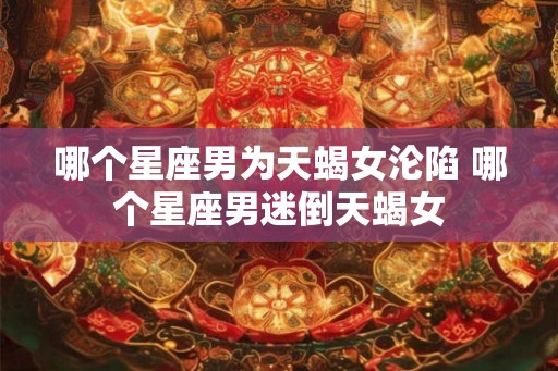 哪个星座男为天蝎女沦陷 哪个星座男迷倒天蝎女 哪个星座男为天蝎女沦陷 哪个星座男迷倒天蝎女