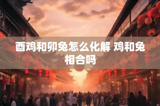 酉鸡和卯兔怎么化解 鸡和兔相合吗 酉鸡和卯兔怎么化解 鸡和兔相合吗