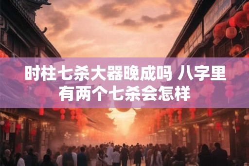时柱七杀大器晚成吗 八字里有两个七杀会怎样