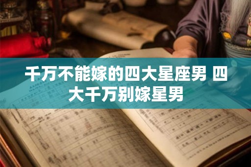 千万不能嫁的四大星座男 四大千万别嫁星男